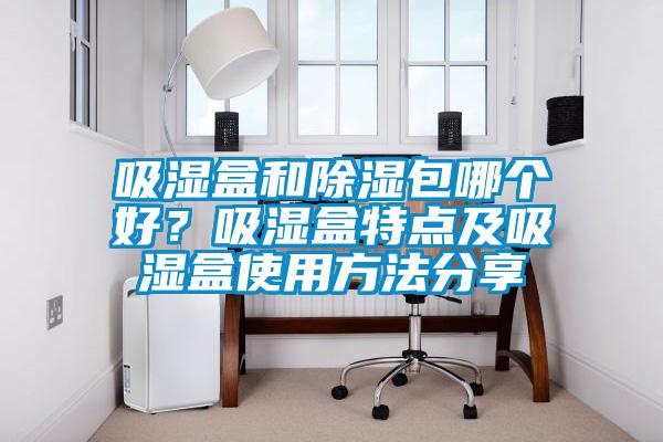 吸濕盒和除濕包哪個(gè)好？吸濕盒特點(diǎn)及吸濕盒使用方法分享