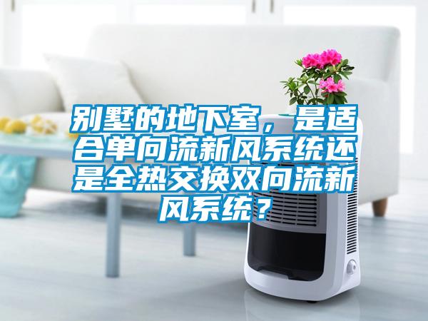 別墅的地下室，是適合單向流新風(fēng)系統(tǒng)還是全熱交換雙向流新風(fēng)系統(tǒng)？